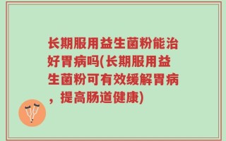 长期服用益生菌粉能治好胃病吗(长期服用益生菌粉可有效缓解胃病，提高肠道健康)