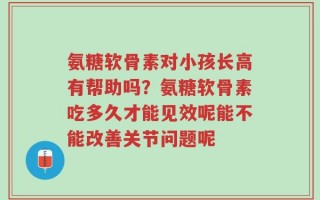 氨糖软骨素对小孩长高有帮助吗？氨糖软骨素吃多久才能见效呢能不能改善关节问题呢