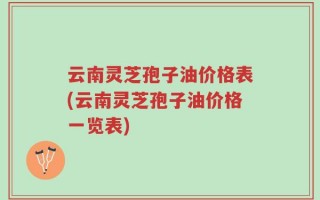 云南灵芝孢子油价格表(云南灵芝孢子油价格一览表)