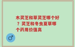 木灵芝和草灵芝哪个好 ？灵芝和冬虫夏草哪个药用价值高