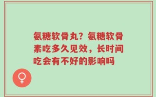 氨糖软骨丸？氨糖软骨素吃多久见效，长时间吃会有不好的影响吗