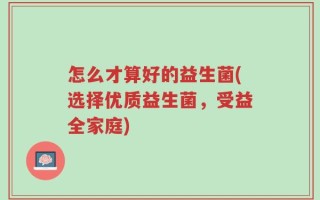 怎么才算好的益生菌(选择优质益生菌，受益全家庭)