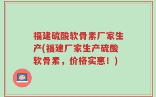 福建硫酸软骨素厂家生产(福建厂家生产硫酸软骨素，价格实惠！)