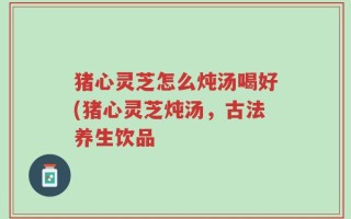 猪心灵芝怎么炖汤喝好(猪心灵芝炖汤，古法养生饮品