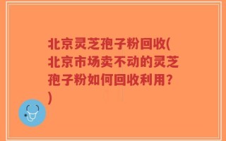 北京灵芝孢子粉回收(北京市场卖不动的灵芝孢子粉如何回收利用？)