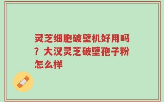 灵芝细胞破壁机好用吗？大汉灵芝破壁孢子粉怎么样