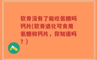 软骨没有了能吃氨糖吗钙片(软骨退化可食用氨糖和钙片，你知道吗？)