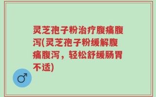 灵芝孢子粉治疗腹痛腹泻(灵芝孢子粉缓解腹痛腹泻，轻松舒缓肠胃不适)