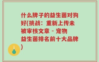 什么牌子的益生菌对狗好(挑战：重新上传未被审核文章 - 宠物益生菌排名前十大品牌)