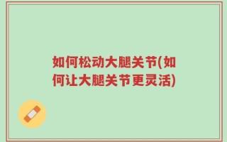 如何松动大腿关节(如何让大腿关节更灵活)