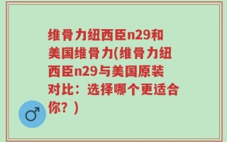 维骨力纽西臣n29和美国维骨力(维骨力纽西臣n29与美国原装对比：选择哪个更适合你？)