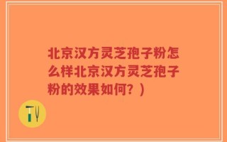 北京汉方灵芝孢子粉怎么样北京汉方灵芝孢子粉的效果如何？)