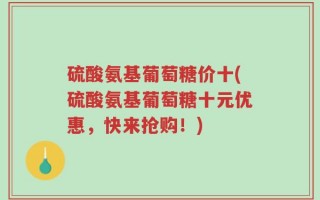 硫酸氨基葡萄糖价十(硫酸氨基葡萄糖十元优惠，快来抢购！)