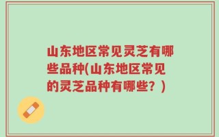 山东地区常见灵芝有哪些品种(山东地区常见的灵芝品种有哪些？)