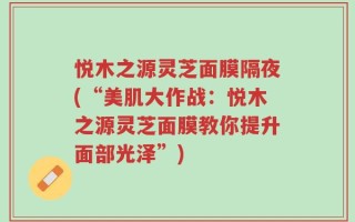悦木之源灵芝面膜隔夜(“美肌大作战：悦木之源灵芝面膜教你提升面部光泽”)