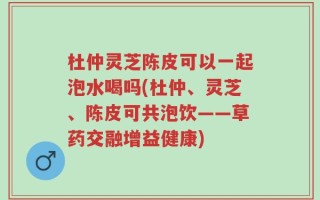 杜仲灵芝陈皮可以一起泡水喝吗(杜仲、灵芝、陈皮可共泡饮——草药交融增益健康)