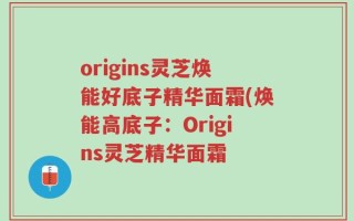 origins灵芝焕能好底子精华面霜(焕能高底子：Origins灵芝精华面霜