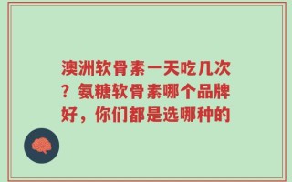 澳洲软骨素一天吃几次？氨糖软骨素哪个品牌好，你们都是选哪种的