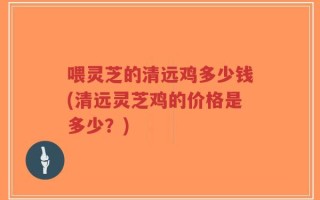 喂灵芝的清远鸡多少钱(清远灵芝鸡的价格是多少？)