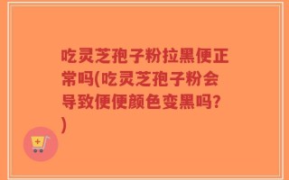 吃灵芝孢子粉拉黑便正常吗(吃灵芝孢子粉会导致便便颜色变黑吗？)