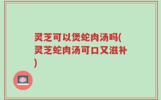 灵芝可以煲蛇肉汤吗(灵芝蛇肉汤可口又滋补)