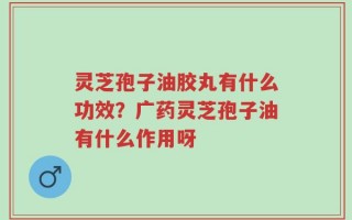 灵芝孢子油胶丸有什么功效？广药灵芝孢子油有什么作用呀