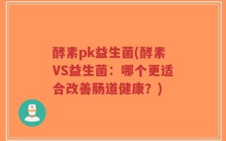 酵素pk益生菌(酵素VS益生菌：哪个更适合改善肠道健康？)