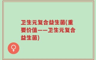 卫生元复合益生菌(重要价值——卫生元复合益生菌)
