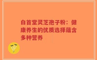 白首堂灵芝孢子粉：健康养生的优质选择蕴含多种营养