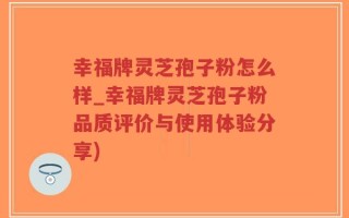 幸福牌灵芝孢子粉怎么样_幸福牌灵芝孢子粉品质评价与使用体验分享)