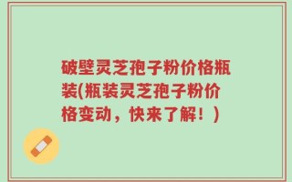 破壁灵芝孢子粉价格瓶装(瓶装灵芝孢子粉价格变动，快来了解！)