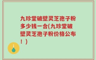 九珍堂破壁灵芝孢子粉多少钱一合(九珍堂破壁灵芝孢子粉价格公布！)