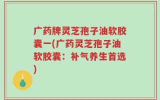 广药牌灵芝孢子油软胶囊一(广药灵芝孢子油软胶囊：补气养生首选)