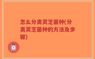 怎么分离灵芝菌种(分离灵芝菌种的方法及步骤)