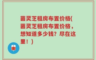 菌灵芝租房布置价格(菌灵芝租房布置价格，想知道多少钱？尽在这里！)