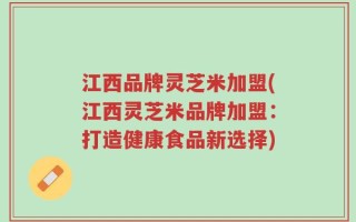 江西品牌灵芝米加盟(江西灵芝米品牌加盟：打造健康食品新选择)
