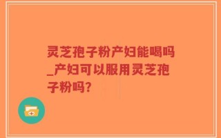 灵芝孢子粉产妇能喝吗_产妇可以服用灵芝孢子粉吗？