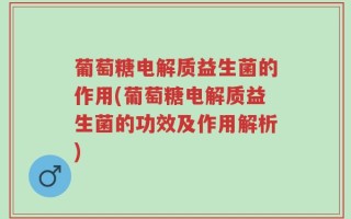 葡萄糖电解质益生菌的作用(葡萄糖电解质益生菌的功效及作用解析)