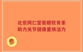北京同仁堂氨糖软骨素助力关节健康重焕活力