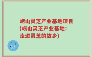 崂山灵芝产业基地项目(崂山灵芝产业基地：走进灵芝的故乡)