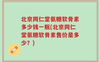 北京同仁堂氨糖软骨素多少钱一瓶(北京同仁堂氨糖软骨素售价是多少？)