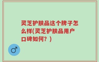 灵芝护肤品这个牌子怎么样(灵芝护肤品用户口碑如何？)