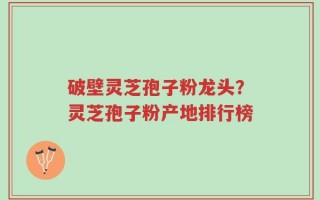 破壁灵芝孢子粉龙头？灵芝孢子粉产地排行榜