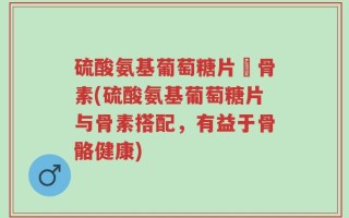 硫酸氨基葡萄糖片厡骨素(硫酸氨基葡萄糖片与骨素搭配，有益于骨骼健康)