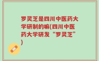 罗灵芝是四川中医药大学研制的嘛(四川中医药大学研发“罗灵芝”)