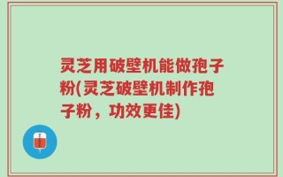 灵芝用破壁机能做孢子粉(灵芝破壁机制作孢子粉，功效更佳)