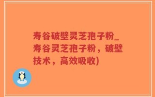 寿谷破壁灵芝孢子粉_寿谷灵芝孢子粉，破壁技术，高效吸收)