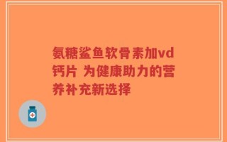 氨糖鲨鱼软骨素加vd钙片 为健康助力的营养补充新选择