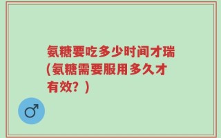氨糖要吃多少时间才瑞(氨糖需要服用多久才有效？)