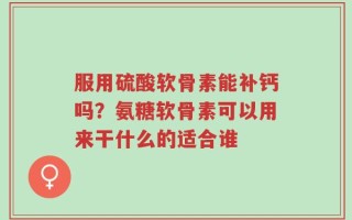 服用硫酸软骨素能补钙吗？氨糖软骨素可以用来干什么的适合谁